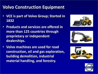 Volvo Construction Equipment
• VCE is part of Volvo Group; Started in
  1832
• Products and services are offered in
  more than 125 countries through
  proprietary or independent
  dealerships.
• Volvo machines are used for road
  construction, oil and gas exploration,
  building demolition, industrial
  material handling, and forestry.
 