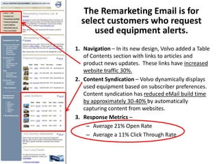 The Remarketing Email is for
  select customers who request
     used equipment alerts.
1. Navigation – In its new design, Volvo added a Table
   of Contents section with links to articles and
   product news updates. These links have increased
   website traffic 30%.
2. Content Syndication – Volvo dynamically displays
   used equipment based on subscriber preferences.
   Content syndication has reduced eMail build time
   by approximately 30-40% by automatically
   capturing content from websites.
3. Response Metrics –
    – Average 21% Open Rate
    – Average a 11% Click Through Rate
 