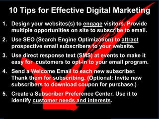 10 Tips for Effective Digital Marketing
1. Design your websites(s) to engage visitors. Provide
   multiple opportunities on site to subscribe to email.
2. Use SEO (Search Engine Optimization) to attract
   prospective email subscribers to your website.
3. Use direct response text (SMS) at events to make it
   easy for customers to opt-in to your email program.
4. Send a Welcome Email to each new subscriber.
   Thank them for subscribing. (Optional: Invite new
   subscribers to download coupon for purchase.)
5. Create a Subscriber Preference Center. Use it to
   identify customer needs and interests.
 
