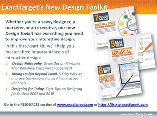ExactTarget’s New Design Toolkit
 Whether you’re a savvy designer, a
 marketer, or an executive, our new
 Design Toolkit has everything you need
 to improve your interactive design.
 In this three-part kit, we’ll help you
 master three important facets of
 interactive design:
 1.  Design Philosophy. Seven Design Principles
    That Will Drive Customer Engagement
 2. Taking Design Beyond Email. 5 Easy Ways to
    Improve Conversions Across All Interactive
    Channels
 3. Designing for Today. Eight Tips on Designing
    for Outlook 2007 and 2010

Go to the RESOURCES section of www.exacttarget.com or https://3sixty.exacttarget.com
 