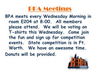 BPA Meetings
BPA meets every Wednesday Morning in
 room E204 at 8:00. All members
 please attend. We will be voting on
 T-shirts this Wednesday. Come join
 the fun and sign up for competition
 events. State competition is in Ft.
 Worth. We have an awesome time.
Donuts will be provided.
 