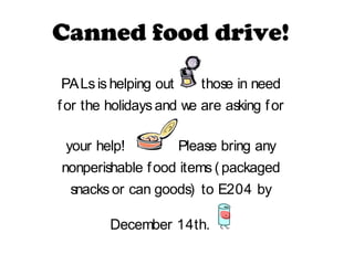 Canned food drive!
PALs is helping out      those in need
f or the holidays and we are asking f or

 your help!           Please bring any
nonperishable f ood items ( packaged
  snacks or can goods) to E204 by

         December 14th.
 
