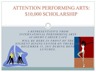 ATTENTION PERFORMING ARTS:
    $10,000 SCHOLARSHIP


            A R E P R E S E N TAT I V E F R O M
    I N T E R N AT I O N A L P E R F O R M I N G A R T S
             ACADEMY CAREER CAFÉ
       WILL BE HERE IN FRONT OF THE
S T U D E N T D I N I N G C E N T E R O N T H U R S D AY,
      D E C E M B E R 1 5 , 2 0 11 D U R I N G B O T H
                       LUNCHES.
 