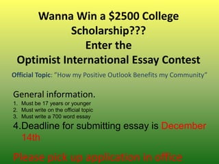 Wanna Win a $2500 College
            Scholarship???
               Enter the
 Optimist International Essay Contest
Official Topic: ”How my Positive Outlook Benefits my Community”

General information.
1. Must be 17 years or younger
2. Must write on the official topic
3. Must write a 700 word essay
4.Deadline for submitting essay is December
  14th

Please pick up application in office
 
