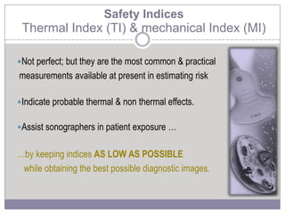 Safety Indices
Thermal Index (TI) & mechanical Index (MI)
Not perfect; but they are the most common & practical
measurements available at present in estimating risk
Indicate probable thermal & non thermal effects.
Assist sonographers in patient exposure …
…by keeping indices AS LOW AS POSSIBLE
while obtaining the best possible diagnostic images.
 