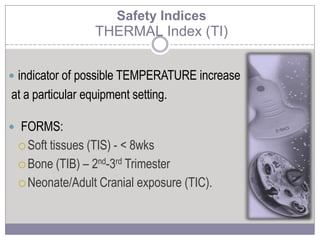  indicator of possible TEMPERATURE increase
at a particular equipment setting.
 FORMS:
 Soft tissues (TIS) - < 8wks
 Bone (TIB) – 2nd-3rd Trimester
 Neonate/Adult Cranial exposure (TIC).
Safety Indices
THERMAL Index (TI)
 