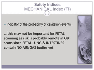  indicator of the probability of cavitation events
… this may not be important for FETAL
scanning as risk is probably remote in OB
scans since FETAL LUNG & INTESTINES
contain NO AIR/GAS bodies yet
Safety Indices
MECHANICAL Index (TI)
 