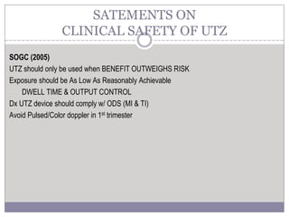 SOGC (2005)
UTZ should only be used when BENEFIT OUTWEIGHS RISK
Exposure should be As Low As Reasonably Achievable
DWELL TIME & OUTPUT CONTROL
Dx UTZ device should comply w/ ODS (MI & TI)
Avoid Pulsed/Color doppler in 1st trimester
SATEMENTS ON
CLINICAL SAFETY OF UTZ
 