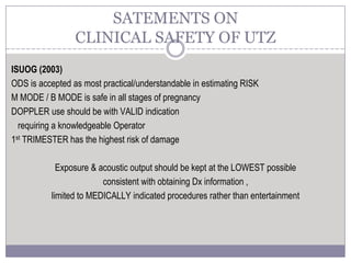ISUOG (2003)
ODS is accepted as most practical/understandable in estimating RISK
M MODE / B MODE is safe in all stages of pregnancy
DOPPLER use should be with VALID indication
requiring a knowledgeable Operator
1st TRIMESTER has the highest risk of damage
Exposure & acoustic output should be kept at the LOWEST possible
consistent with obtaining Dx information ,
limited to MEDICALLY indicated procedures rather than entertainment
SATEMENTS ON
CLINICAL SAFETY OF UTZ
 