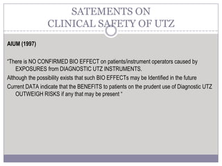 AIUM (1997)
“There is NO CONFIRMED BIO EFFECT on patients/instrument operators caused by
EXPOSURES from DIAGNOSTIC UTZ INSTRUMENTS.
Although the possibility exists that such BIO EFFECTs may be Identified in the future
Current DATA indicate that the BENEFITS to patients on the prudent use of Diagnostic UTZ
OUTWEIGH RISKS if any that may be present “
SATEMENTS ON
CLINICAL SAFETY OF UTZ
 