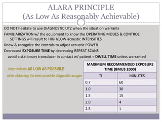 DO NOT hesitate to use DIAGNOSTIC UTZ when the situation warrants
FAMILIARIZATION w/ the equipment to know the OPERATING MODES & CONTROL
SETTINGS will result to HIGH/LOW acoustic INTENSITIES
Know & recognize the controls to adjust acoustic POWER
Decreased EXPOSURE TIME by decreasing REPEAT SCANS
avoid a stationary transducer in contact w/ patient = DWELL TIME unless warranted
… keep indices AS LOW AS POSSIBLE
while obtaining the best possible diagnostic images
ALARA PRINCIPLE
(As Low As Reasonably Achievable)
MAXIMUM RECOMMENDED EXPOSURE
TIME (BMUS 2000)
TI MINUTES
0.7 60
1.0 30
1.5 15
2.0 4
2.5 1
 