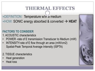 THERMAL EFFECTS
DEFINITION: Temperature w/in a medium
HOW: SONIC energy absorbed & converted  HEAT
FACTORS TO CONSIDER
1. ACOUSTIC characteristics
• POWER -rate of E transmission Transducer to Medium (mW)
• INTENSITY-rate of E flow through an area (mW/cm2)
Spatial-Peak Temporal Average Intensity (ISPTA)
2. TISSUE characteristics
• Heat generation
• Heat loss
 