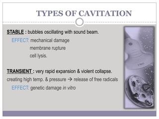 STABLE : bubbles oscillating with sound beam.
EFFECT: mechanical damage
membrane rupture
cell lysis.
TRANSIENT : very rapid expansion & violent collapse.
creating high temp. & pressure  release of free radicals
EFFECT: genetic damage in vitro
TYPES OF CAVITATION
 