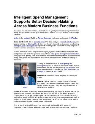 Page 1 of 9
Intelligent Spend Management
Supports Better Decision-Making
Across Modern Business Functions
Transcript of a discussion on how a data-rich view of spend patterns across corporate services,
hiring, and goods reduces risk, spurs new business models, and helps develop better strategic
decisions.
Listen to the podcast. Find it on iTunes. Download the transcript. Sponsor: SAP Ariba.
Dana Gardner: Hi, this is Dana Gardner, Principal Analyst at Interarbor Solutions, and
you’re listening to BriefingsDirect. Our next thought leadership discussion on attaining
intelligent spend management explores the findings of a recent IDC survey on paths to
holistic business processes improvement.
We will now learn how a long history of legacy systems and outdated methods holds
companies back from their potential around new total spend management optimization.
The payoffs on gaining such a full and data-rich view of spend patterns across services,
hiring, and goods includes reduced risk, new business models, and better strategic
decisions.
To help us chart the future of intelligent spend
management, and to better understand how the market
views these issues, we are joined by Drew Hofler, Vice
President of Portfolio Marketing at SAP Ariba and SAP
Fieldglass. Welcome back, Drew.
Drew Hofler: Thanks, Dana. It’s great to be with you
again.
Gardner: What trends or competitive pressures are
prompting companies to seek better ways to get a total
spend landscape view? Why are they incentivized to
seek broader insights?
Hofler: After years of grabbing best-of-breed or niche solutions for various parts of the
source-to-pay process, companies are reaching the limits of this siloed approach.
Companies are now being asked to look at their vendor spend as a whole. Whereas
before they would look just at travel and expense vendors, or services procurement, or
indirect or direct spend vendors, chief procurement and financial officers now want to
understand what’s going on with spend holistically.
And, in fact, from the IDC report you mentioned, we found that 53 percent of
respondents use different applications for each type of vendor spend that they have.
Hofler
 