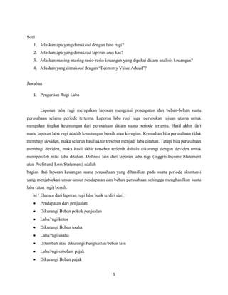 Soal
1. Jelaskan apa yang dimaksud dengan laba rugi?
2. Jelaskan apa yang dimaksud laporan arus kas?
3. Jelaskan masing-masing rasio-rasio keuangan yang dipakai dalam analisis keuangan?
4. Jelaskan yang dimaksud dengan “Economy Value Added”?

Jawaban
1. Pengertian Rugi Laba

Laporan laba rugi merupakan laporan mengenai pendapatan dan beban-beban suatu
perusahaan selama periode tertentu. Laporan laba rugi juga merupakan tujuan utama untuk
mengukur tingkat keuntungan dari perusahaan dalam suatu periode tertentu. Hasil akhir dari
suatu laporan laba rugi adalah keuntungan bersih atau kerugian. Kemudian bila perusahaan tidak
membagi deviden, maka seluruh hasil akhir tersebut menjadi laba ditahan. Tetapi bila perusahaan
membagi deviden, maka hasil akhir tersebut terlebih dahulu dikurangi dengan deviden untuk
memperoleh nilai laba ditahan. Definisi lain dari laporan laba rugi (Inggris:Income Statement
atau Profit and Loss Statement) adalah
bagian dari laporan keuangan suatu perusahaan yang dihasilkan pada suatu periode akuntansi
yang menjabarkan unsur-unsur pendapatan dan beban perusahaan sehingga menghasilkan suatu
laba (atau rugi) bersih.
Isi / Elemen dari laporan rugi laba bank terdiri dari :
Pendapatan dari penjualan
Dikurangi Beban pokok penjualan
Laba/rugi kotor
Dikurangi Beban usaha
Laba/rugi usaha
Ditambah atau dikurangi Penghaslan/beban lain
Laba/rugi sebelum pajak
Dikurangi Beban pajak
1

 