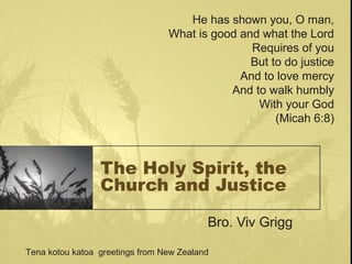 The Holy Spirit, the
Church and Justice
Bro. Viv Grigg
He has shown you, O man,
What is good and what the Lord
Requires of you
But to do justice
And to love mercy
And to walk humbly
With your God
(Micah 6:8)
Tena kotou katoa greetings from New Zealand
 