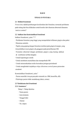 BAB II
TINJAUAN PUSTAKA
2.1 Definisi frenektomi
Frenectomy adalah pembuangan keseluruhan dari frenulum, termasuk perlekatan
pada tulang dan bisa dilakukan untuk koreksi dari diastema abnormal dianatara
insicive central.8
2.2 Indikasi dan Kontraindikasi frenektomi
Indikasi frenektomi, yaitu:7,9,10
· Perlekatan frenulum yang tinggi yang memperhebat inflamasi gingiva dan poket
· Diastema sentralis
· Papila yang gepeng dengan frenulum melekat pada gingival margin, yang
menyebabkan resesi gingiva & gangguan pada pemeliharaan OH.
· Frenulum abnormal dengan perlekatan gingiva yang kurang adekuat
& vestibulum terlihat dangkal.
· Untuk kepentingan estetik
· Untuk membantu memelihara dan memperbaiki OH
· Untuk menurunkankan resiko kerusakan jaringan periodontal
· Untuk menghindari terjadinya relaps (diastema central) pasca perawatan
ortodonti
Kontraindikasi frenektomi, yaitu:7
· Pasien memiliki riwayat penyakit sistemik (ex: DM, hemofilia, dll)
· Psikologis pasien tidak mendukung (takut, cemas)
2.3 Tatalaksana dari frenektomi
2.3.1 Anamnesa11
Tahap 1: Tahap identitas
· Nama pasien
· Jenis kelamin
· Tanggal lahir
· Alamat
· No. telpon
 