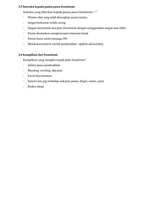 2.5 Instruksi kepada pasien pasca frenektomi
Instruksi yang diberikan kepada pasien pasca frenektomi: 7,17
· Minum obat yang telah diresepkan secara teratur.
· Jangan berkumur terlalu sering.
· Jangan menyentuh area post-frenektomi dengan menggunakan tangan atau lidah.
· Pasien disarankan mengkonsumsi makanan lunak
· Pasien harus selalu menjaga OH
· Melakukan kontrol setelah pembedahan / apabila ada keluhan.
2.6 Komplikasi dari frenektomi
Komplikasi yang mungkin terjadi pada frenektomi7
· Infeksi pasca pembedahan
· Bleeding, swelling, dan pain
· Facial discoloration
· Sensitivitas gigi terhadap makanan panas, dingin, manis, asam
· Reaksi alergi
 