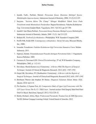 Daftar Pustaka
1. Jazaldi, Fadli., Purbiati, Mariati. Perawatan Kasus Diastema Mulitipel Secara
Multidisiplin (laporan kasus). Indonesian Journal of Dentistry. 2008; 15 (3):212-225
2. Suryono. “Incision Below The Clamp” Sebagai Modifikasi Teknik Insisi Pada
Frenektomi untuk Minimalisasi Perdarahan. Bagian Periodonsia. Fakultas Kedokteran
Gigi. Universitas Gadjah Mada. Yogyakarta. 2011. Vol.18/2, pp.187.190.
3. Jazaldi F dan Maria Purbiati. Perawatan Kasus Diastema Multipel secara Multidisiplin.
Indonesian Journal of Dentistry. Jakarta. 2008. 15 (3) : hal 212-225
4. Bishara SE. Textbook of orthodontics. Philadelphia: W.B. Saunders Company;2001
5. Proffit WR, Fields HW. Contemporary orthodontics. 3rd ed. St Louis, Missouri:Mosby,
Inc.; 2000.
6. Isnandar. Frenektomi. Fakultas Kedokteran Gigi Universitas Sumatera Utara. Medan.
Indonesia. 2011.
7. Suproyo, Hartati. Penatalaksanaan Penyakit Jaringan Periodontal Edisi 2. Yogyakarta:
Kanwa Publisher. 2009.
8. Carranza Jr, Newman G.M. Clinical Periodontology. 9th ed. W.B Saunders Company.
Philadelphia. 2002. p : 112-113.
9. Devishree, Sheela Kumar et al, Frenectomy : A Review With The Reports of Surgical
Technique. Journal of Clinical & Diagnostic Research. 2012; 6(9) : 1587-1592
10. Gujari SK, Devishree, P.V. Shubhashini. Frenectomy : A Review with the Reports of
Surgical Techniques. Journal of Clinical and Diagnostic Research 2012; 6(9): 1587-1592
11. Birnbaum Warren dan Stephen M Dunne. Diagnosis Kelainan Dalam Mulut. EGC.
Jakarta. 2010. hal 6-14
12. Pie-Sanchez, J, Espana-Tost, AJ. Comparative Study of Upper Lip Frenectomy with The
CO2 Laser Versus The Er, Cr: YSGG laser . Journal section: Oral Surgery Med Oral Patol
Oral Cir Bucal. Barcelona. Spanyol. 2012;17(2):228-32.
13. Beebe, Richard., Jefrey, Myer. Professional Paramedic Trauma Care & EMS Operation.
Vol III. Delmar Cengage Learning United. United Stated of Amerika. 2012
 