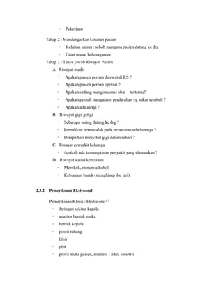 · Pekerjaan
Tahap 2 : Mendengarkan keluhan pasien
· Keluhan utama : sebab mengapa pasien datang ke drg
· Catat sesuai bahasa pasien
Tahap 3 : Tanya jawab Riwayat Pasien
A. Riwayat medis
· Apakah pasien pernah dirawat di RS ?
· Apakah pasien pernah operasi ?
· Apakah sedang mengonsumsi obat tertentu?
· Apakah pernah mengalami perdarahan yg sukar sembuh ?
· Apakah ada alergi ?
B. Riwayat gigi-geligi
· Seberapa sering datang ke drg ?
· Pernahkan bermasalah pada perawatan sebelumnya ?
· Berapa kali menyikat gigi dalam sehari ?
C. Riwayat penyakit keluarga
· Apakah ada kemungkinan penyakit yang diturunkan ?
D. Riwayat sosial/kebiasaan
· Merokok, minum alkohol
· Kebiasaan buruk (menghisap ibu jari)
2.3.2 Pemeriksaan Ekstraoral
Pemeriksaan Klinis : Ekstra oral1,7
· Jaringan sekitar kepala
· analisis bentuk muka
· bentuk kepala
· posisi rahang
· bibir
· pipi
· profil muka pasien, simetris / tidak simetris
 