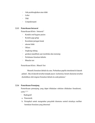 · Ada pembengkakan atau tidak
· Leher
· TMJ
· Limpadenopati
2.3.3 Pemeriksaan Intraoral
Pemeriksaan Klinis : Intraoral1
· Kondisi oral hygene pasien
· Kondisi gigi geligi
· Kesehatan jaringan lunak
· ukuran lidah
· Oklusi
· lengkung rahang
· gerakan mandibula saat membuka dan menutup.
· Perlekatan frenulum labialis
· Blanche test
Pemeriksaan Klinis : Blanch Test
Menarik frenulum labialis ke atas. Perhatikan papilla interdental di daerah
palatal . Jika di daerah tersebut tampak pucat (ischemia), berarti diastema tersebut
disebabkan oleh migrasi frenulum labialis ke arah palatum.7
2.3.4 Pemeriksaan Penunjang
Pemeriksaan penunjang yang dapat dilakukan sebelum dilakukan frenektomi,
yaitu:12,13
· Radiografi
a. Panoramik
b. Periapikal untuk mengetahui penyebab diastema sentral misalnya melihat
bentukan frenulum yang abnormal
 