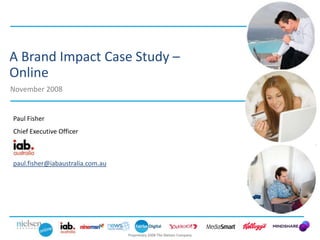 A Brand Impact Case Study –
Online
November 2008


Paul Fisher
Chief Executive Officer



paul.fisher@iabaustralia.com.au




                                  Proprietary 2008 The Nielsen Company
 