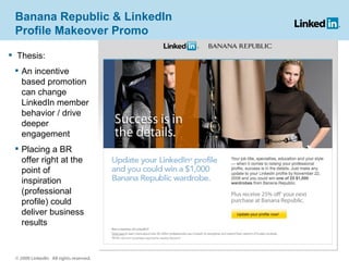Banana Republic & LinkedIn Profile Makeover Promo Thesis: An incentive based promotion can change LinkedIn member behavior / drive deeper engagement Placing a BR offer right at the point of inspiration (professional profile) could deliver business results © 2009 LinkedIn  All rights reserved. 