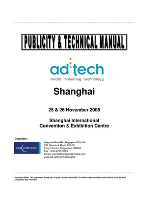 Shanghai
                                     25 & 26 November 2008

                              Shanghai International
                           Convention & Exhibition Centre

Organiser :
                                dmg world media (Singapore) Pte Ltd
                                390 Havelock Road #08-01
                                King’s Centre Singapore 169662
                                Fax : (65) 6735 0583
                                Email: events@dmgworldmedia.com
                                www.ad-tech.com/shanghai




Important Note: This document forms part of your contract to exhibit. It must be read carefully and all forms must be duly
completed and returned.
 