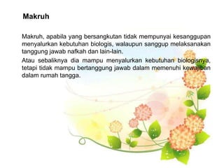 Makruh
Makruh, apabila yang bersangkutan tidak mempunyai kesanggupan
menyalurkan kebutuhan biologis, walaupun sanggup melaksanakan
tanggung jawab nafkah dan lain-lain.
Atau sebaliknya dia mampu menyalurkan kebutuhan biologisnya,
tetapi tidak mampu bertanggung jawab dalam memenuhi kewajiban
dalam rumah tangga.
 