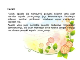 Haram
Haram, apabila dia mempunyai penyakit kelamin yang akan
menular kepada pasangannya juga keturunannya. Sebaiknya,
sebelum menikah periksakan kesehatan untuk memastikan
keadaan kita.
Apabila yang yang mengidap penyakit berbahaya meneruskan
pernikahannya, dia akan mendapat dosa karena dengan sengaja
menularkan penyakit kepada pasangannya.
 
