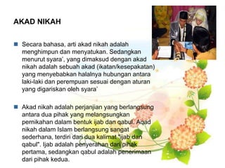 AKAD NIKAH
 Secara bahasa, arti akad nikah adalah
menghimpun dan menyatukan. Sedangkan
menurut syara’, yang dimaksud dengan akad
nikah adalah sebuah akad (ikatan/kesepakatan)
yang menyebabkan halalnya hubungan antara
laki-laki dan perempuan sesuai dengan aturan
yang digariskan oleh syara’
 Akad nikah adalah perjanjian yang berlangsung
antara dua pihak yang melangsungkan
pernikahan dalam bentuk ijab dan qabul. Aqad
nikah dalam Islam berlangsung sangat
sederhana, terdiri dari dua kalimat "ijab dan
qabul". Ijab adalah penyerahan dari pihak
pertama, sedangkan qabul adalah penerimaan
dari pihak kedua.
 