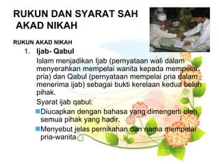 RUKUN DAN SYARAT SAH
AKAD NIKAH
RUKUN AKAD NIKAH
1. Ijab- Qabul
Islam menjadikan Ijab (pernyataan wali dalam
menyerahkan mempelai wanita kepada mempelai
pria) dan Qabul (pernyataan mempelai pria dalam
menerima ijab) sebagai bukti kerelaan kedua belah
pihak.
Syarat ijab qabul:
Diucapkan dengan bahasa yang dimengerti oleh
semua pihak yang hadir.
Menyebut jelas pernikahan dan nama mempelai
pria-wanita
 