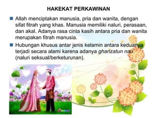 HAKEKAT PERKAWINAN
 Allah menciptakan manusia, pria dan wanita, dengan
sifat fitrah yang khas. Manusia memiliki naluri, perasaan,
dan akal. Adanya rasa cinta kasih antara pria dan wanita
merupakan fitrah manusia.
 Hubungan khusus antar jenis kelamin antara keduanya
terjadi secara alami karena adanya gharizatun nau’
(naluri seksual/berketurunan).
 