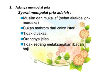 2. Adanya mempelai pria
Syarat mempelai pria adalah :
Muslim dan mukallaf (sehat akal-baligh-
merdeka)
Bukan mahrom dari calon isteri.
Tidak dipaksa.
Orangnya jelas.
Tidak sedang melaksanakan ibadah
haji.
 