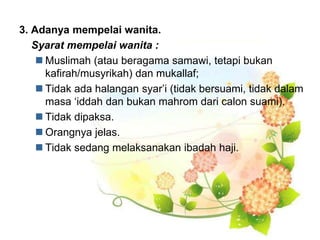 3. Adanya mempelai wanita.
Syarat mempelai wanita :
 Muslimah (atau beragama samawi, tetapi bukan
kafirah/musyrikah) dan mukallaf;
 Tidak ada halangan syar’i (tidak bersuami, tidak dalam
masa ‘iddah dan bukan mahrom dari calon suami).
 Tidak dipaksa.
 Orangnya jelas.
 Tidak sedang melaksanakan ibadah haji.
 