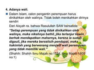4. Adanya wali.
 Dalam Islam, calon pengantin perempuan harus
dinikahkan oleh walinya. Tidak boleh menikahkan dirinya
sendiri
Dari Aisyah ra. bahwa Rasulullah SAW bersabda:
“Setiap perempuan yang tidak dinikahkan oleh
walinya, maka nikahnya bathil, jika terlanjur kawin
berhak mendapatkan maharnya, karena ia sudah
digauli, jika mereka berselisih pendapat, maka
hakimlah yang berwenang menjadi wali perempuan
yang tidak memiliki wali.”
(Shahih: Shahih Ibnu Majah no:1524, Ibnu Majah I:605
no:1)
 