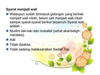 Syarat menjadi wali
 Walaupun sudah termasuk golongan yang berhak
menjadi wali nikah, belum sah menjadi wali nikah
sampai syarat-syarat berikut terpenuhi Syarat wali
adalah :
 Muslim laki-laki dan mukallaf (sehat akal-baligh-
merdeka).
 Adil
 Tidak dipaksa.
 Tidak sedang melaksanakan ibadah haji.
 