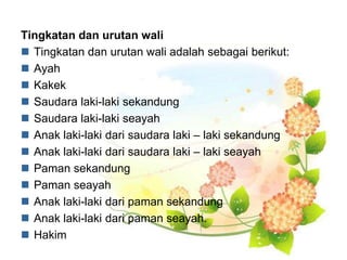 Tingkatan dan urutan wali
 Tingkatan dan urutan wali adalah sebagai berikut:
 Ayah
 Kakek
 Saudara laki-laki sekandung
 Saudara laki-laki seayah
 Anak laki-laki dari saudara laki – laki sekandung
 Anak laki-laki dari saudara laki – laki seayah
 Paman sekandung
 Paman seayah
 Anak laki-laki dari paman sekandung
 Anak laki-laki dari paman seayah.
 Hakim
 
