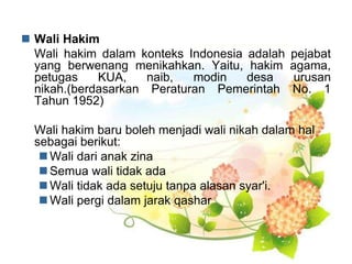  Wali Hakim
Wali hakim dalam konteks Indonesia adalah pejabat
yang berwenang menikahkan. Yaitu, hakim agama,
petugas KUA, naib, modin desa urusan
nikah.(berdasarkan Peraturan Pemerintah No. 1
Tahun 1952)
Wali hakim baru boleh menjadi wali nikah dalam hal
sebagai berikut:
 Wali dari anak zina
 Semua wali tidak ada
 Wali tidak ada setuju tanpa alasan syar'i.
 Wali pergi dalam jarak qashar
 