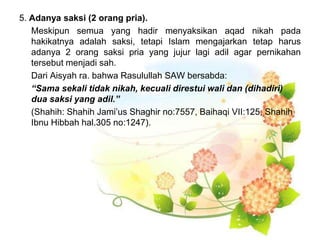 5. Adanya saksi (2 orang pria).
Meskipun semua yang hadir menyaksikan aqad nikah pada
hakikatnya adalah saksi, tetapi Islam mengajarkan tetap harus
adanya 2 orang saksi pria yang jujur lagi adil agar pernikahan
tersebut menjadi sah.
Dari Aisyah ra. bahwa Rasulullah SAW bersabda:
“Sama sekali tidak nikah, kecuali direstui wali dan (dihadiri)
dua saksi yang adil.”
(Shahih: Shahih Jami’us Shaghir no:7557, Baihaqi VII:125, Shahih
Ibnu Hibbah hal.305 no:1247).
 