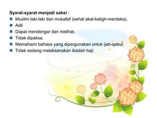 Syarat-syarat menjadi saksi :
 Muslim laki-laki dan mukallaf (sehat akal-baligh-merdeka).
 Adil
 Dapat mendengar dan melihat.
 Tidak dipaksa.
 Memahami bahasa yang dipergunakan untuk ijab-qabul.
 Tidak sedang melaksanakan ibadah haji.
 