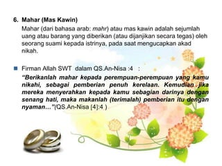 6. Mahar (Mas Kawin)
Mahar (dari bahasa arab: mahr) atau mas kawin adalah sejumlah
uang atau barang yang diberikan (atau dijanjikan secara tegas) oleh
seorang suami kepada istrinya, pada saat mengucapkan akad
nikah.
 Firman Allah SWT dalam QS.An-Nisa :4 :
“Berikanlah mahar kepada perempuan-perempuan yang kamu
nikahi, sebagai pemberian penuh kerelaan. Kemudian jika
mereka menyerahkan kepada kamu sebagian darinya dengan
senang hati, maka makanlah (terimalah) pemberian itu dengan
nyaman…”(QS.An-Nisa 4:4 )
 