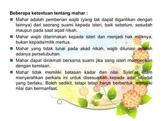 Beberapa ketentuan tentang mahar :
 Mahar adalah pemberian wajib (yang tak dapat digantikan dengan
lainnya) dari seorang suami kepada isteri, baik sebelum, sesudah
maupun pada saat aqad nikah.
 Mahar wajib diterimakan kepada isteri dan menjadi hak miliknya,
bukan kepada/milik mertua.
 Mahar yang tidak tunai pada akad nikah, wajib dilunasi setelah
adanya persetubuhan.
 Mahar dapat dinikmati bersama suami jika sang isteri memberikan
dengan kerelaan.
 Mahar tidak memiliki batasan kadar dan nilai. Syari’at Islam
menyerahkan perkara ini untuk disesuaikan kepada adat istiadat
yang berlaku. Boleh sedikit, tetapi tetap harus berbentuk, memiliki
nilai dan bermanfaat.
 