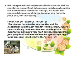  Bila suatu pernikahan dilandasi mencari keridhaan Allah SWT dan
menjalankan sunnah Rasul, bukan semata-mata karena kecantikan
fisik atau memenuhi hasrat hawa nafsunya, maka Allah akan
menjamin kehidupan rumah tangga keduanya yang harmonis,
penuh cinta, dan kasih sayang,
Firman Allah SWT dalam QS. Ar-Rum : 21
"Dan diantara tanda-tanda kekuasaanNya ialah Dia
menciptakan untukmu istri-istri dari jenismu sendiri, supaya
kamu cenderung dan merasa tentram kepadanya dan
dijadikanNya diantaramu rasa kasih sayang. Sesungguhnya
pada yang demikian itu benar-benar terdapat terdapat tanda-
tanda bagi kaum yang berfikir". (QS.Ar-Ruum : 21)
 