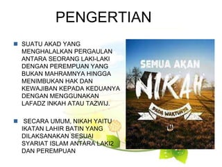 PENGERTIAN
 SUATU AKAD YANG
MENGHALALKAN PERGAULAN
ANTARA SEORANG LAKI-LAKI
DENGAN PEREMPUAN YANG
BUKAN MAHRAMNYA HINGGA
MENIMBUKAN HAK DAN
KEWAJIBAN KEPADA KEDUANYA
DENGAN MENGGUNAKAN
LAFADZ INKAH ATAU TAZWIJ.
 SECARA UMUM, NIKAH YAITU
IKATAN LAHIR BATIN YANG
DILAKSANAKAN SESUAI
SYARIAT ISLAM ANTARA LAKI2
DAN PEREMPUAN
 