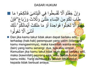 DASAR HUKUM
 ‫ي‬ِ‫ف‬ ‫وا‬ُ‫ط‬ِ‫س‬ْ‫ق‬ُ‫ت‬ ‫ا‬‫َّل‬َ‫أ‬ ْ‫م‬ُ‫ت‬ْ‫ف‬ ِ‫خ‬ ْ‫ن‬ِ‫إ‬ َ‫و‬‫ا‬َ‫م‬ ‫وا‬ُ‫ح‬ِ‫ك‬ْ‫ن‬‫ا‬َ‫ف‬ ٰ‫ى‬َ‫م‬‫ا‬َ‫ت‬َ‫ي‬ْ‫ال‬
َ‫و‬ ٰ‫َى‬‫ن‬ْ‫ث‬َ‫م‬ ِ‫اء‬َ‫س‬ِ‫الن‬ َ‫ن‬ِ‫م‬ ْ‫م‬ُ‫ك‬َ‫ل‬ َ‫اب‬َ‫ط‬ْ‫ن‬ِ‫إ‬َ‫ف‬ ۖ َ‫ع‬‫ا‬َ‫ب‬ُ‫ر‬ َ‫و‬ َ‫ث‬ َ‫َل‬ُ‫ث‬
َ‫أ‬ ً‫ة‬َ‫د‬ ِ‫اح‬ َ‫و‬َ‫ف‬ ‫وا‬ُ‫ل‬ِ‫د‬ْ‫ع‬َ‫ت‬ ‫ا‬‫َّل‬َ‫أ‬ ْ‫م‬ُ‫ت‬ْ‫ف‬ ِ‫خ‬ْ‫م‬ُ‫ك‬ُ‫ن‬‫ا‬َ‫م‬ْ‫ي‬َ‫أ‬ ْ‫ت‬َ‫ك‬َ‫ل‬َ‫م‬ ‫ا‬َ‫م‬ ْ‫و‬َۚ‫ك‬ِ‫ل‬َٰ‫ذ‬
‫ا‬‫َّل‬َ‫أ‬ ٰ‫َى‬‫ن‬ْ‫د‬َ‫أ‬‫وا‬ُ‫ل‬‫و‬ُ‫ع‬َ‫ت‬
 Dan jika kamu takut tidak akan dapat berlaku adil
terhadap (hak-hak) perempuan yang yatim (bilamana
kamu mengawininya), maka kawinilah wanita-wanita
(lain) yang kamu senangi: dua, tiga atau empat.
Kemudian jika kamu takut tidak akan dapat berlaku adil,
maka (kawinilah) seorang saja, atau budak-budak yang
kamu miliki. Yang demikian itu adalah lebih dekat
kepada tidak berbuat aniaya.
 