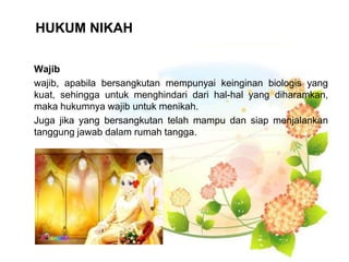 HUKUM NIKAH
Wajib
wajib, apabila bersangkutan mempunyai keinginan biologis yang
kuat, sehingga untuk menghindari dari hal-hal yang diharamkan,
maka hukumnya wajib untuk menikah.
Juga jika yang bersangkutan telah mampu dan siap menjalankan
tanggung jawab dalam rumah tangga.
 