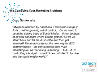 Doug Garske asks: “ Myspace usurped by Facebook, Friendster is huge in Asia… twitter growing out of control… Do we need to be at the cutting edge of Social Media… throw budgets at all new concepts where people gather? Or do we stand back and let the dust settle and then get involved? I’m an advocate for the new way for B2C communication - the conversation from Push marketing to Pull marketing is exciting … but… if I’m controlling a budget… should I be controlled in by dive into the social media world?” 