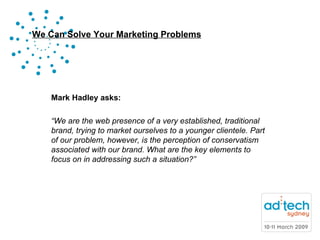 Mark Hadley asks: “ We are the web presence of a very established, traditional brand, trying to market ourselves to a younger clientele. Part of our problem, however, is the perception of conservatism associated with our brand. What are the key elements to focus on in addressing such a situation?” 