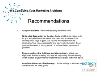 Recommendations Ask your audience.  What do they really want from you? Write a job description for the site.  Clarify what the site needs to do for you and prioritise those needs.  You need it as a framework for deciding what stays or goes. Are you the meeting place or the destination? Are you an aggregator or a source of information. Does your opinion count to young people? If so how should you present yourself?  Ensure you have the right tone and signposting  to reflect your objectives. Audience testing your site will help clarify this and identify which aspects of your member relationship suit digital and which do not Avoid the distraction of technology  - you’re unlikely to win over your audience with the latest gizmo.  